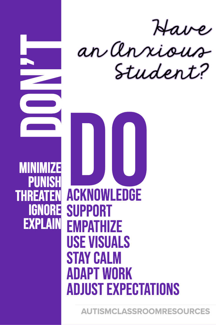 Among the worst things you can do when one of your students is anxious is to minimize how they feel by telling them there is nothing to be anxious about. Their anxiety is all too real to them. Instead, try the strategies on the DO list to help support them and get them through the anxiety. When they are calm you can discuss it more rationally and teach the strategies in this post to help with the next time it happens. Among the worst things you can do when one of your students is anxious is to minimize how they feel by telling them there is nothing to be anxious about. Their anxiety is all too real to them. Instead, try the strategies on the DO list to help support them and get them through the anxiety. When they are calm you can discuss it more rationally and teach the strategies in this post to help with the next time it happens.